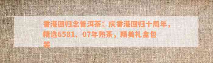 香港回归念普洱茶：庆香港回归十周年，精选6581、07年熟茶，精美礼盒包装