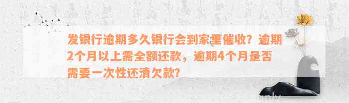 发银行逾期多久银行会到家里催收？逾期2个月以上需全额还款，逾期4个月是否需要一次性还清欠款？