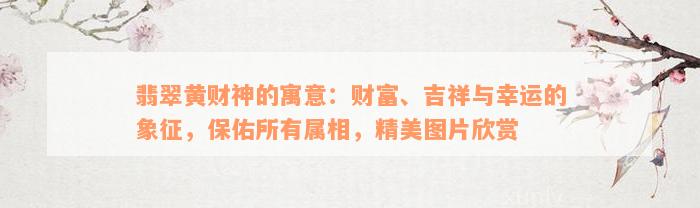 翡翠黄财神的寓意：财富、吉祥与幸运的象征，保佑所有属相，精美图片欣赏