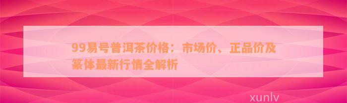 99易号普洱茶价格：市场价、正品价及篆体最新行情全解析