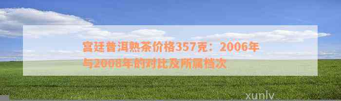 宫廷普洱熟茶价格357克：2006年与2008年的对比及所属档次