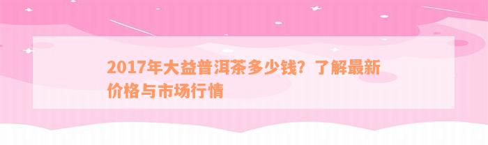 2017年大益普洱茶多少钱？了解最新价格与市场行情