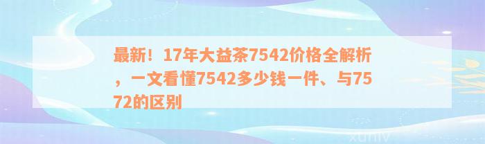 最新！17年大益茶7542价格全解析，一文看懂7542多少钱一件、与7572的区别