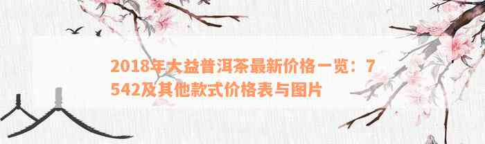 2018年大益普洱茶最新价格一览：7542及其他款式价格表与图片