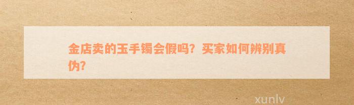 金店卖的玉手镯会假吗？买家如何辨别真伪？