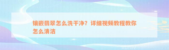 镶嵌翡翠怎么洗干净？详细视频教程教你怎么清洁