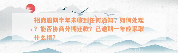 招商逾期半年未收到任何通知，如何处理？能否协商分期还款？已逾期一年应采取什么措？