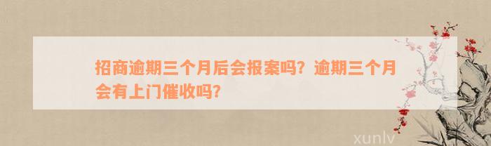 招商逾期三个月后会报案吗？逾期三个月会有上门催收吗？