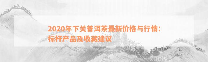 2020年下关普洱茶最新价格与行情：标杆产品及收藏建议