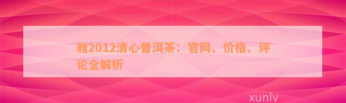 雅2012清心普洱茶：官网、价格、评论全解析