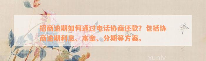 招商逾期如何通过电话协商还款？包括协商逾期利息、本金、分期等方案。