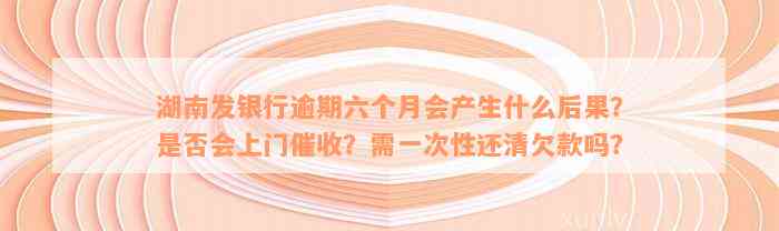 湖南发银行逾期六个月会产生什么后果？是否会上门催收？需一次性还清欠款吗？