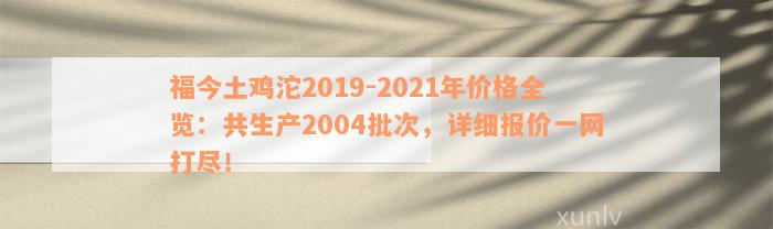 福今土鸡沱2019-2021年价格全览：共生产2004批次，详细报价一网打尽！