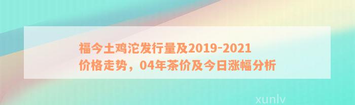 福今土鸡沱发行量及2019-2021价格走势，04年茶价及今日涨幅分析