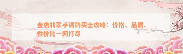 金店翡翠手镯购买全攻略：价格、品质、性价比一网打尽