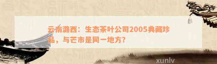 云南潞西：生态茶叶公司2005典藏珍品，与芒市是同一地方？