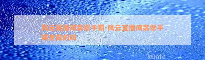 风云直播间翡翠手镯-风云直播间翡翠手镯是真的吗