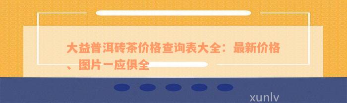 大益普洱砖茶价格查询表大全：最新价格、图片一应俱全