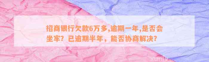 招商银行欠款6万多,逾期一年,是否会坐牢？已逾期半年，能否协商解决？