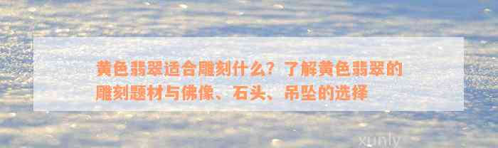 黄色翡翠适合雕刻什么？了解黄色翡翠的雕刻题材与佛像、石头、吊坠的选择