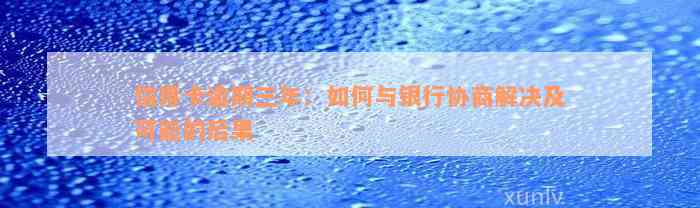 信用卡逾期三年：如何与银行协商解决及可能的后果