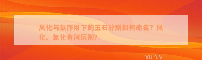 风化与氧作用下的玉石分别如何命名？风化、氧化有何区别？