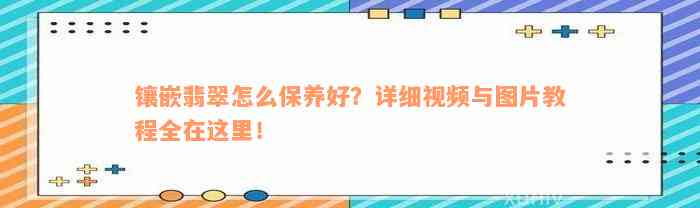 镶嵌翡翠怎么保养好？详细视频与图片教程全在这里！