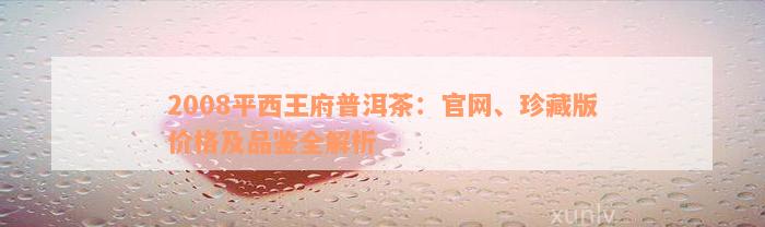 2008平西王府普洱茶：官网、珍藏版价格及品鉴全解析