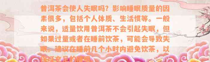 普洱茶会使人失眠吗？影响睡眠质量的因素很多，包括个人体质、生活惯等。一般来说，适量饮用普洱茶不会引起失眠，但如果过量或者在睡前饮茶，可能会导致失眠。建议在睡前几个小时内避免饮茶，以保证充足的睡眠。