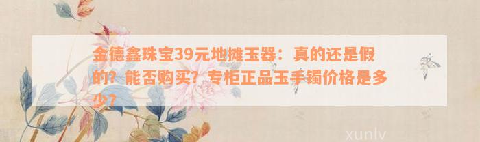 金德鑫珠宝39元地摊玉器：真的还是假的？能否购买？专柜正品玉手镯价格是多少？