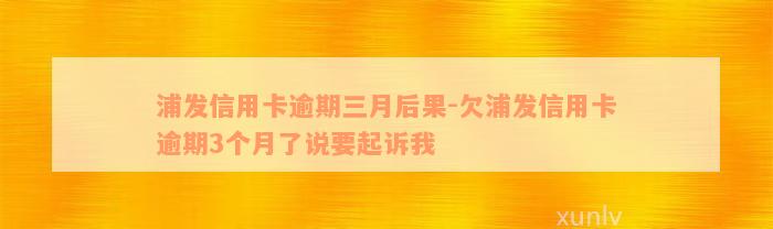 浦发信用卡逾期三月后果-欠浦发信用卡逾期3个月了说要起诉我