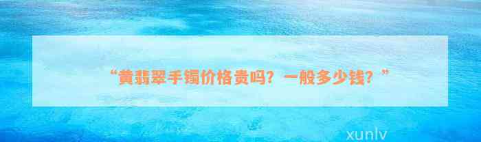 “黄翡翠手镯价格贵吗？一般多少钱？”