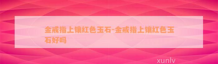 金戒指上镶红色玉石-金戒指上镶红色玉石好吗