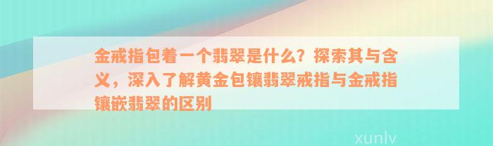 金戒指包着一个翡翠是什么？探索其与含义，深入了解黄金包镶翡翠戒指与金戒指镶嵌翡翠的区别