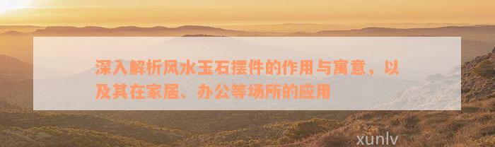 深入解析风水玉石摆件的作用与寓意，以及其在家居、办公等场所的应用