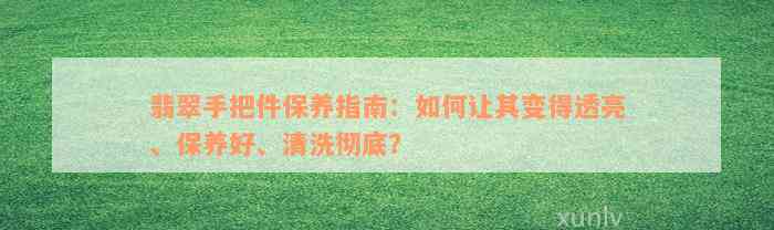 翡翠手把件保养指南：如何让其变得透亮、保养好、清洗彻底？