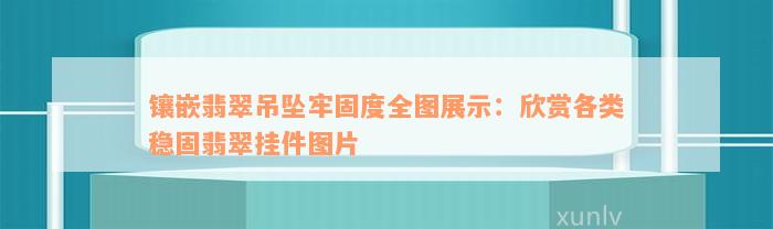 镶嵌翡翠吊坠牢固度全图展示：欣赏各类稳固翡翠挂件图片