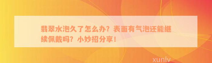 翡翠水泡久了怎么办？表面有气泡还能继续佩戴吗？小妙招分享！