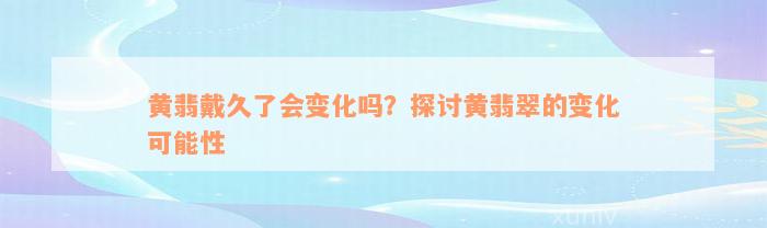 黄翡戴久了会变化吗？探讨黄翡翠的变化可能性