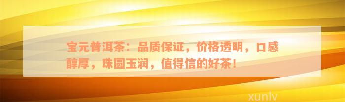 宝元普洱茶：品质保证，价格透明，口感醇厚，珠圆玉润，值得信的好茶！