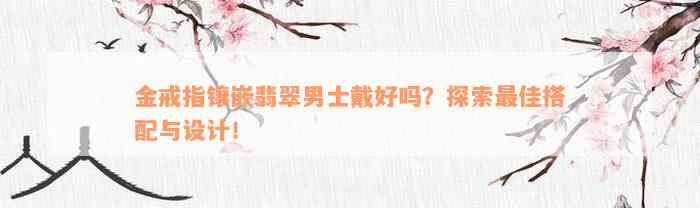 金戒指镶嵌翡翠男士戴好吗？探索最佳搭配与设计！