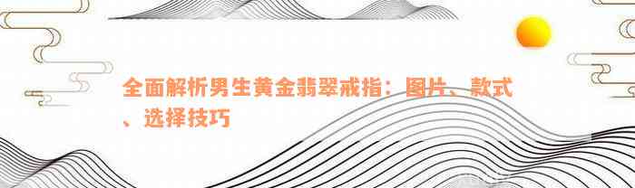 全面解析男生黄金翡翠戒指：图片、款式、选择技巧