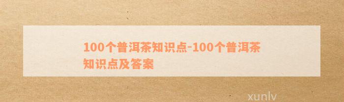 100个普洱茶知识点-100个普洱茶知识点及答案