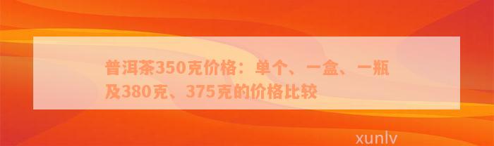 普洱茶350克价格：单个、一盒、一瓶及380克、375克的价格比较