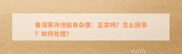 普洱茶冲泡后有杂质：正常吗？怎么回事？如何处理？