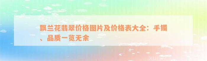 飘兰花翡翠价格图片及价格表大全：手镯、品质一览无余