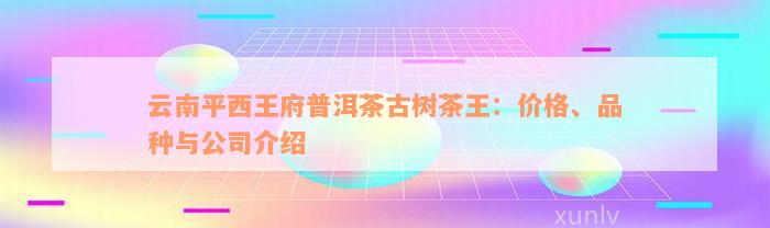 云南平西王府普洱茶古树茶王：价格、品种与公司介绍