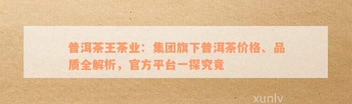 普洱茶王茶业：集团旗下普洱茶价格、品质全解析，官方平台一探究竟