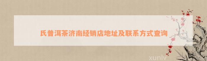 氏普洱茶济南经销店地址及联系方式查询