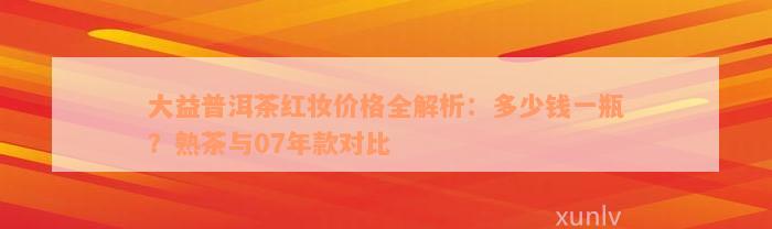 大益普洱茶红妆价格全解析：多少钱一瓶？熟茶与07年款对比